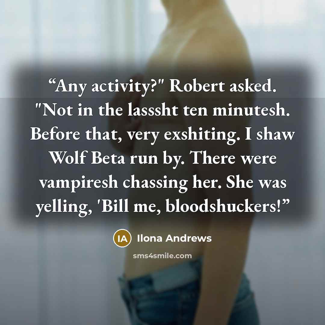 “Any activity?" Robert asked. "Not in the lasssht ten minutesh. Before that, very exshiting. I shaw Wolf Beta run by. There were vampiresh chassing her. She was yelling, 'Bill me, bloodshuckers!” quote by Ilona Andrews