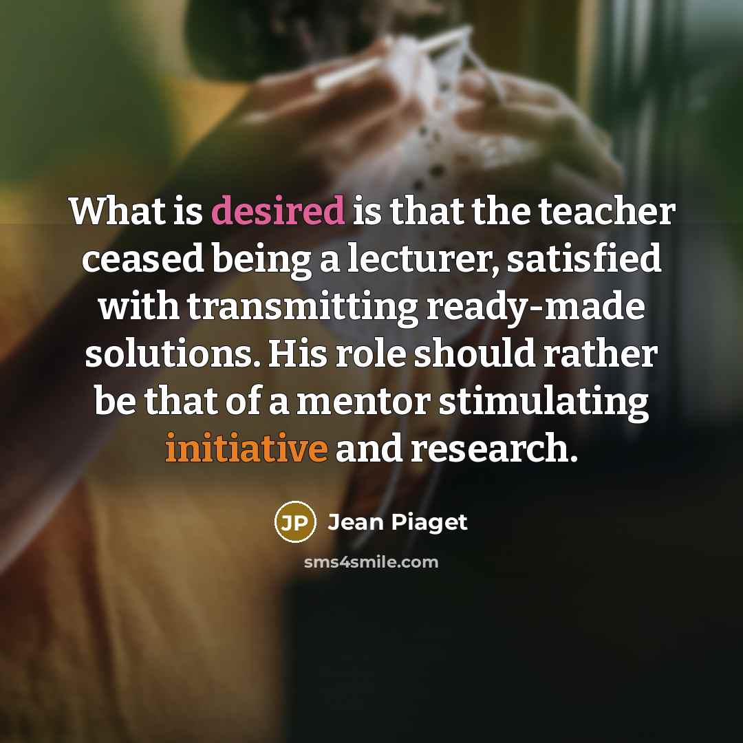 “What is desired is that the teacher ceased being a lecturer, satisfied with transmitting ready-made solutions. His role should rather be that of a mentor stimulating initiative and research.” quote by Jean Piaget
