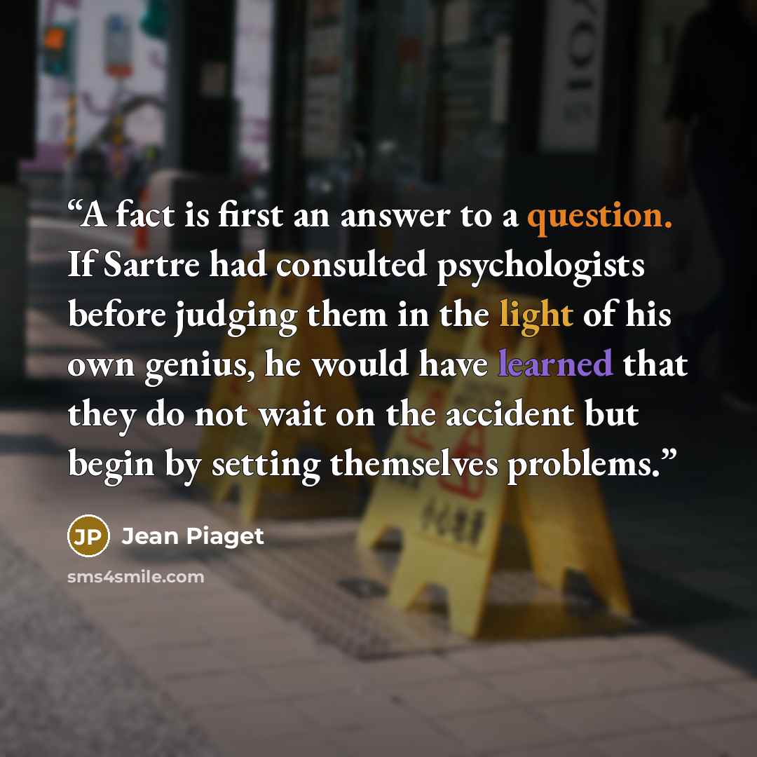 “A fact is first an answer to a question. If Sartre had consulted psychologists before judging them in the light of his own genius, he would have learned that they do not wait on the accident but begin by setting themselves problems.” quote by Jean Piaget