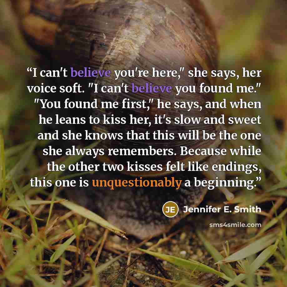 “I can't believe you're here," she says, her voice soft. "I can't believe you found me." "You found me first," he says, and when he leans to kiss her, it's slow and sweet and she knows that this will be the one she always remembers. Because while the other two kisses felt like endings, this one is…” quote by Jennifer E. Smith