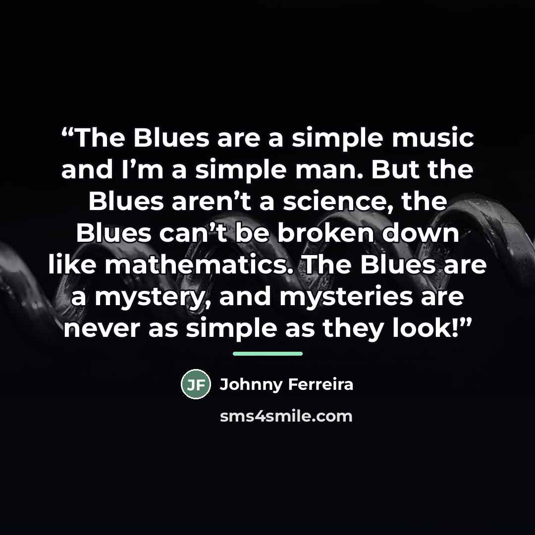 “The Blues are a simple music and I’m a simple man. But the Blues aren’t a science, the Blues can’t be broken down like mathematics. The Blues are a mystery, and mysteries are never as simple as they look!” quote by Johnny Ferreira
