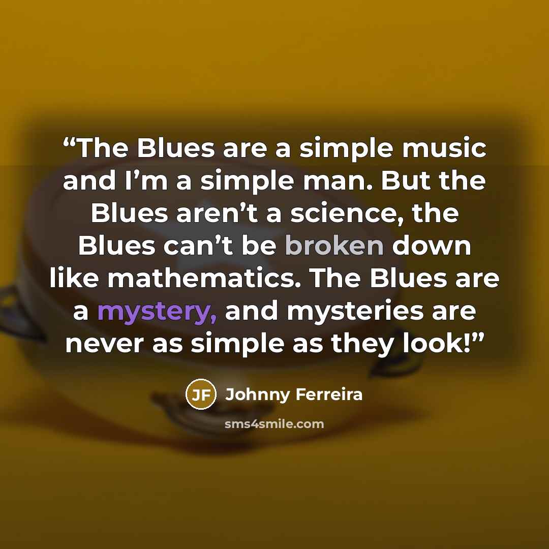 “The Blues are a simple music and I’m a simple man. But the Blues aren’t a science, the Blues can’t be broken down like mathematics. The Blues are a mystery, and mysteries are never as simple as they look!” quote by Johnny Ferreira