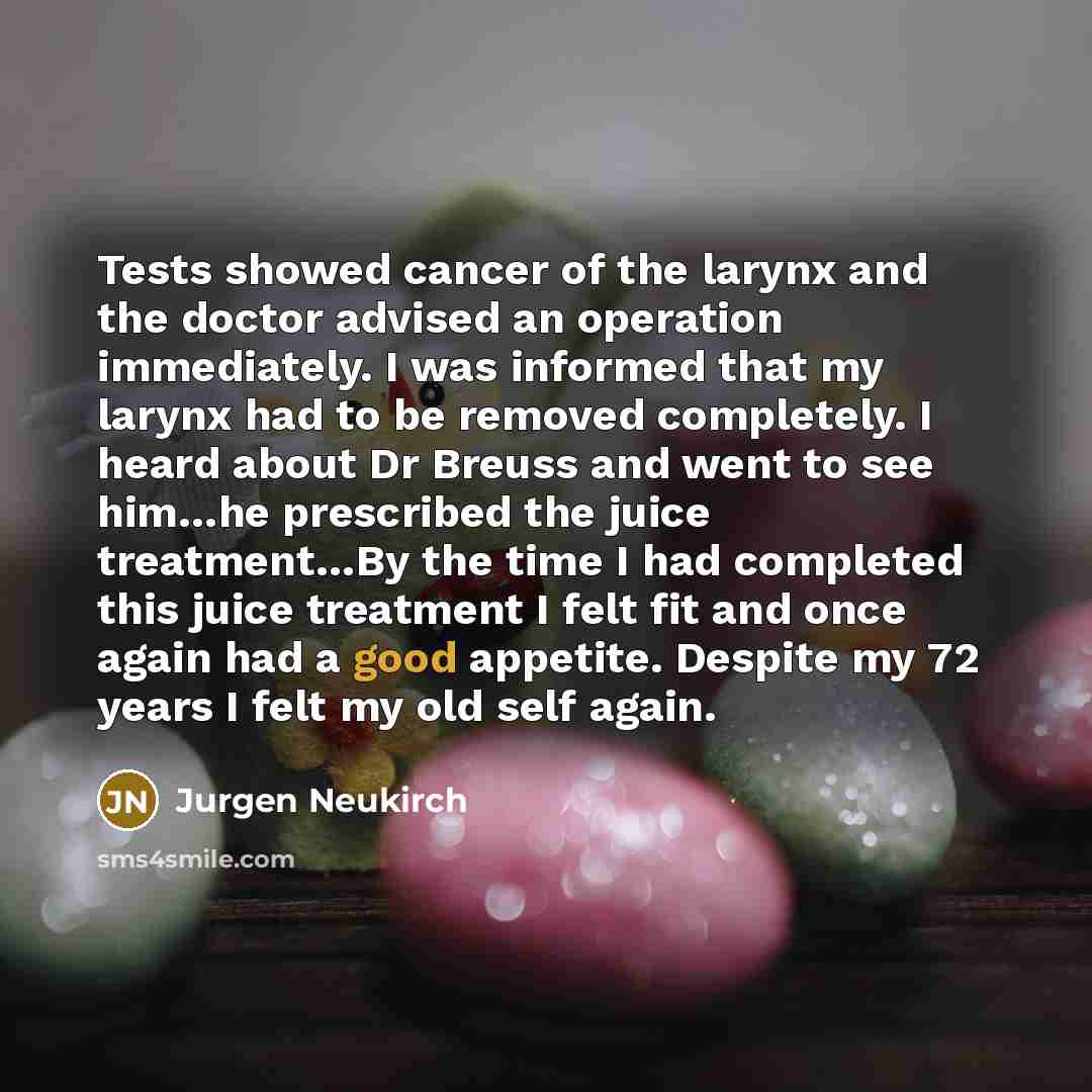 “Tests showed cancer of the larynx and the doctor advised an operation immediately. I was informed that my larynx had to be removed completely. I heard about Dr Breuss and went to see him…he prescribed the juice treatment…By the time I had completed this juice treatment I felt fit and once again…” quote by Jurgen Neukirch