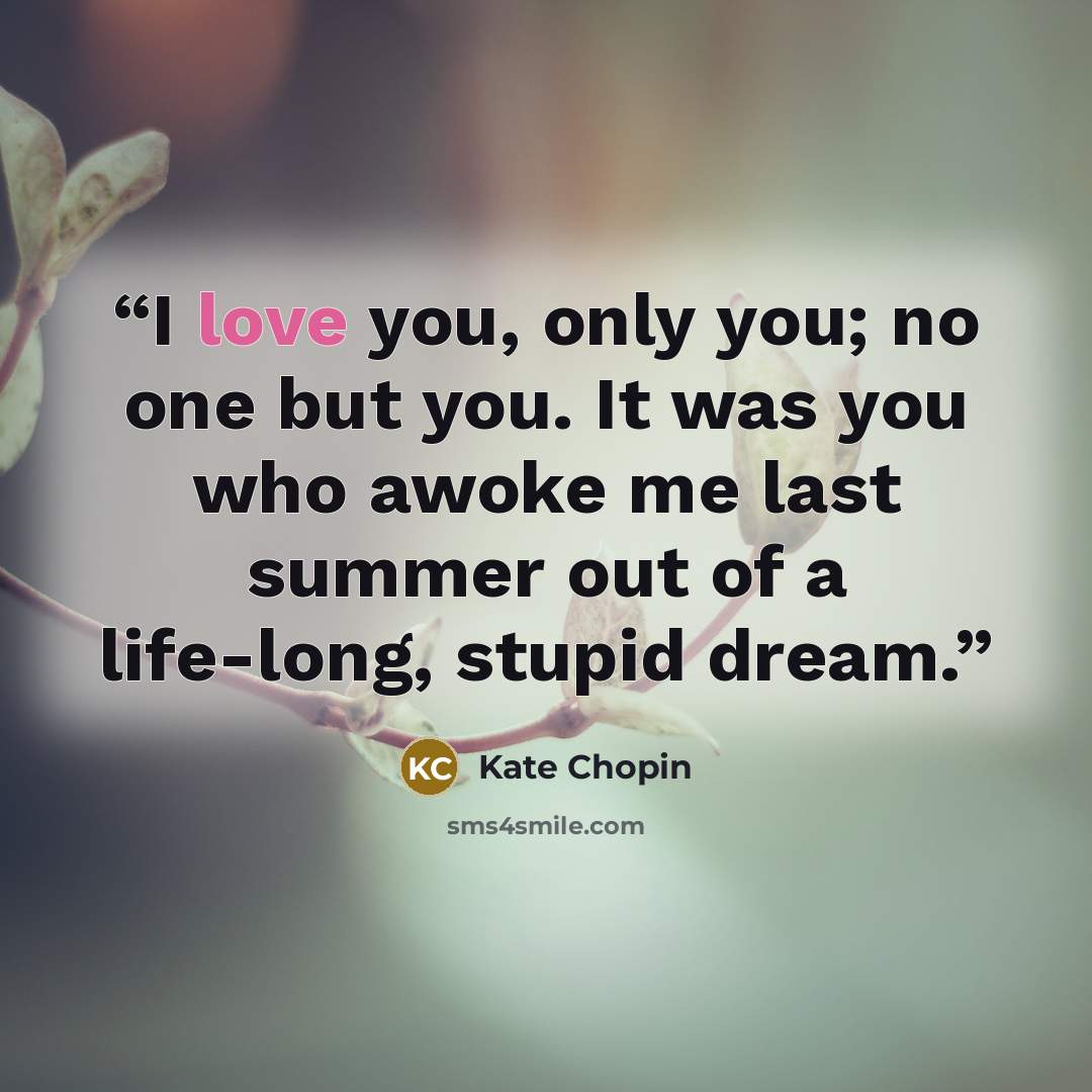 “I love you, only you; no one but you. It was you who awoke me last summer out of a life-long, stupid dream.” quote by Kate Chopin