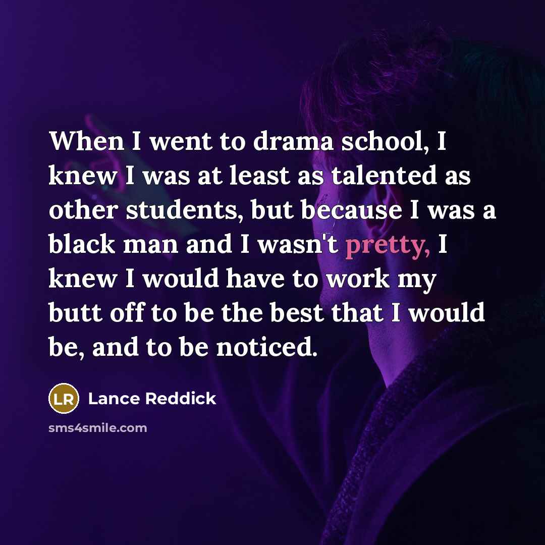 “When I went to drama school, I knew I was at least as talented as other students, but because I was a black man and I wasn't pretty, I knew I would have to work my butt off to be the best that I would be, and to be noticed.” quote by Lance Reddick