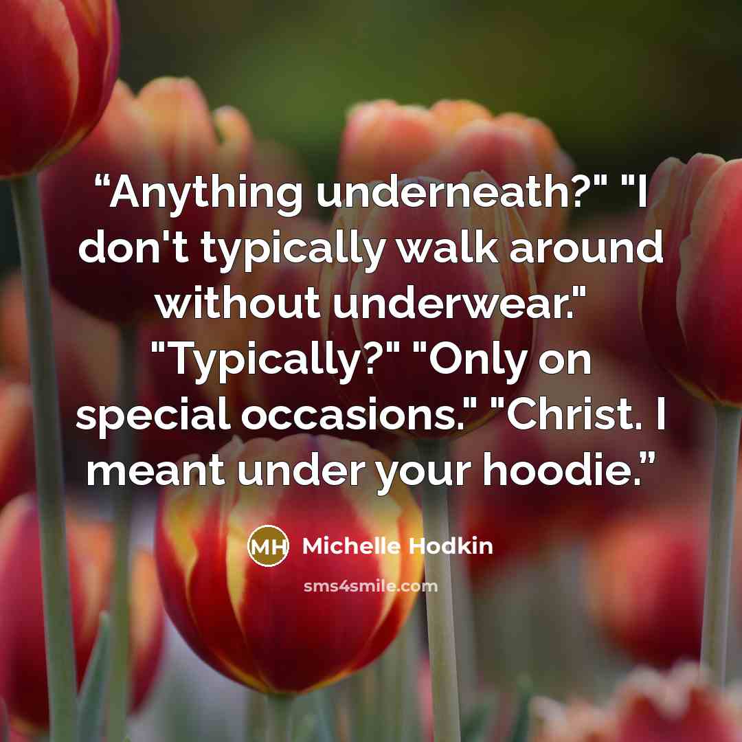 “Anything underneath?" "I don't typically walk around without underwear." "Typically?" "Only on special occasions." "Christ. I meant under your hoodie.” quote by Michelle Hodkin