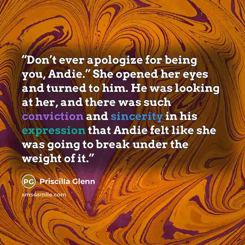 “Don’t ever apologize for being you, Andie.” She opened her eyes and turned to him. He was looking at her, and there was such conviction and sincerity in his expression that Andie felt like she was going to break under the weight of it.” quote by Priscilla Glenn
