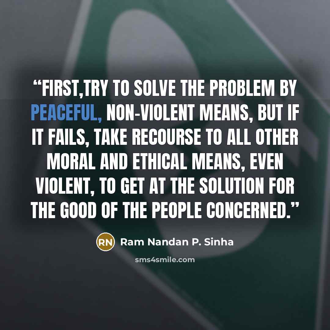 “First,try to solve the problem by peaceful, non-violent means, but if it fails, take recourse to all other moral and ethical means, even violent, to get at the solution for the good of the people concerned.” quote by Ram Nandan P. Sinha