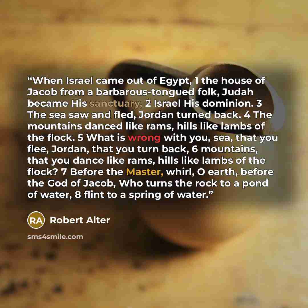 “When Israel came out of Egypt, 1 the house of Jacob from a barbarous-tongued folk, Judah became His sanctuary, 2 Israel His dominion. 3 The sea saw and fled, Jordan turned back. 4 The mountains danced like rams, hills like lambs of the flock. 5 What is wrong with you, sea, that you flee, Jordan…” quote by Robert Alter