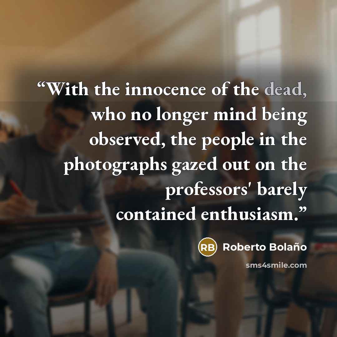 “With the innocence of the dead, who no longer mind being observed, the people in the photographs gazed out on the professors' barely contained enthusiasm.” quote by Roberto Bolaño