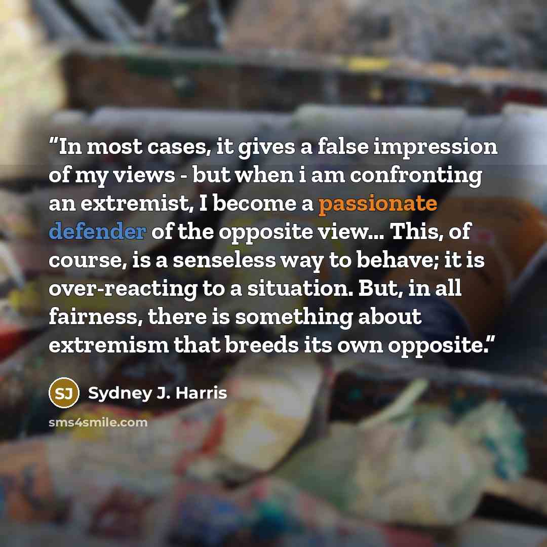 “In most cases, it gives a false impression of my views - but when i am confronting an extremist, I become a passionate defender of the opposite view... This, of course, is a senseless way to behave; it is over-reacting to a situation. But, in all fairness, there is something about extremism that…” quote by Sydney J. Harris