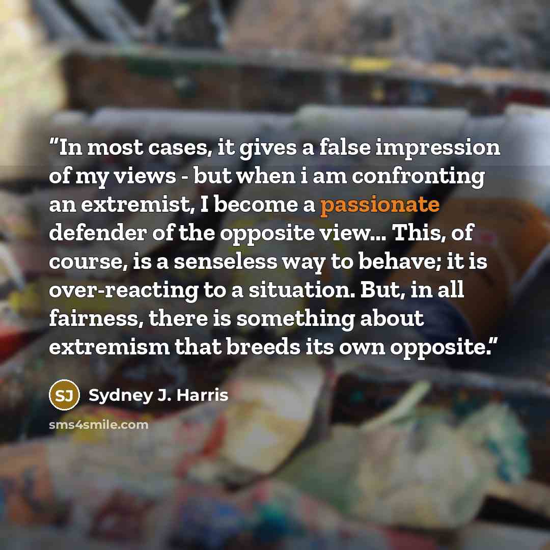 “In most cases, it gives a false impression of my views - but when i am confronting an extremist, I become a passionate defender of the opposite view... This, of course, is a senseless way to behave; it is over-reacting to a situation. But, in all fairness, there is something about extremism that…” quote by Sydney J. Harris
