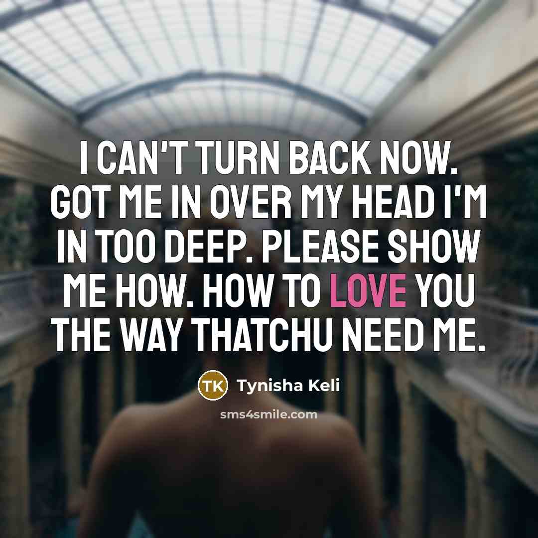 “I can't turn back now. Got me in over my head I'm in too deep. Please show me how. How to love you the way thatchu need me.” quote by Tynisha Keli