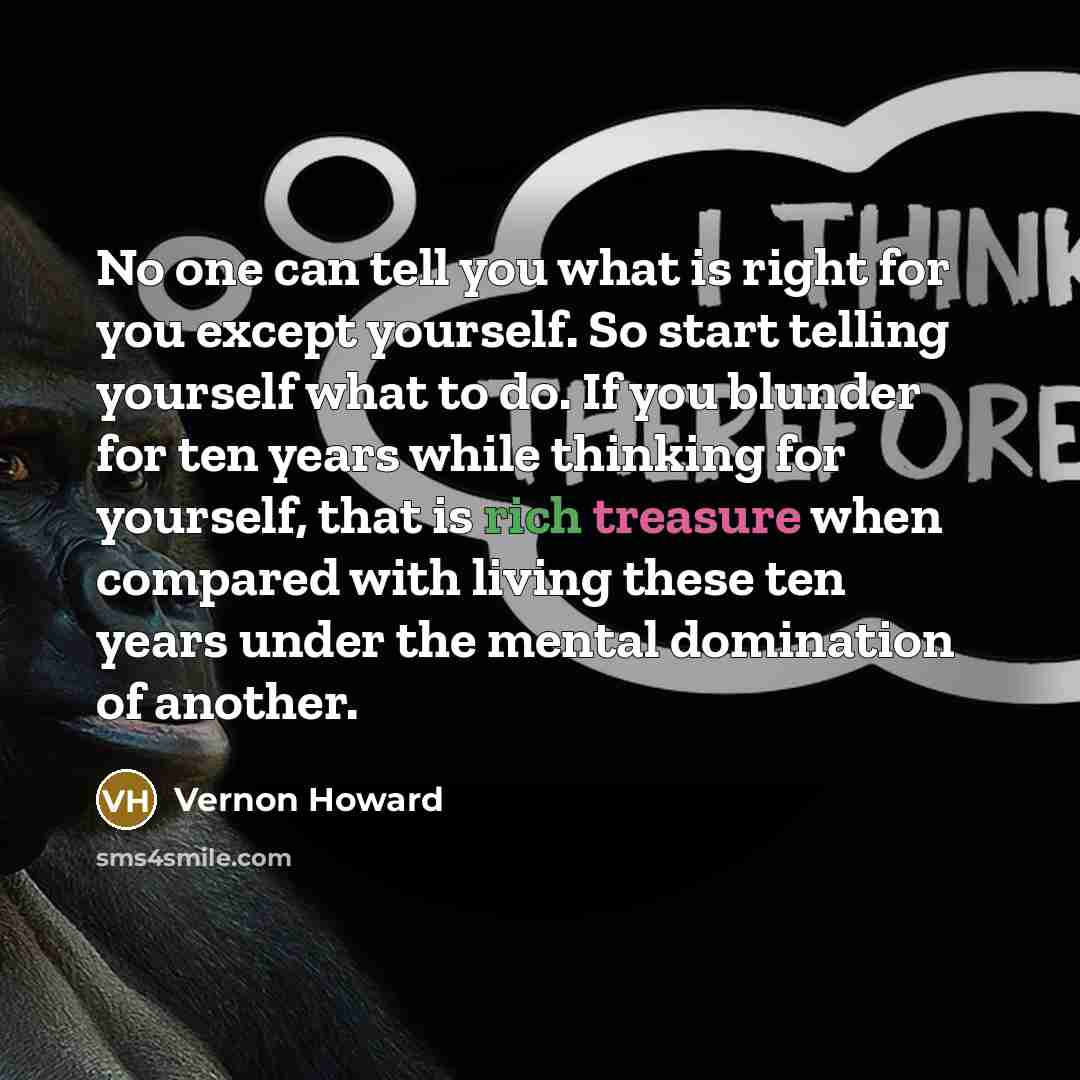 “No one can tell you what is right for you except yourself. So start telling yourself what to do. If you blunder for ten years while thinking for yourself, that is rich treasure when compared with living these ten years under the mental domination of another.” quote by Vernon Howard