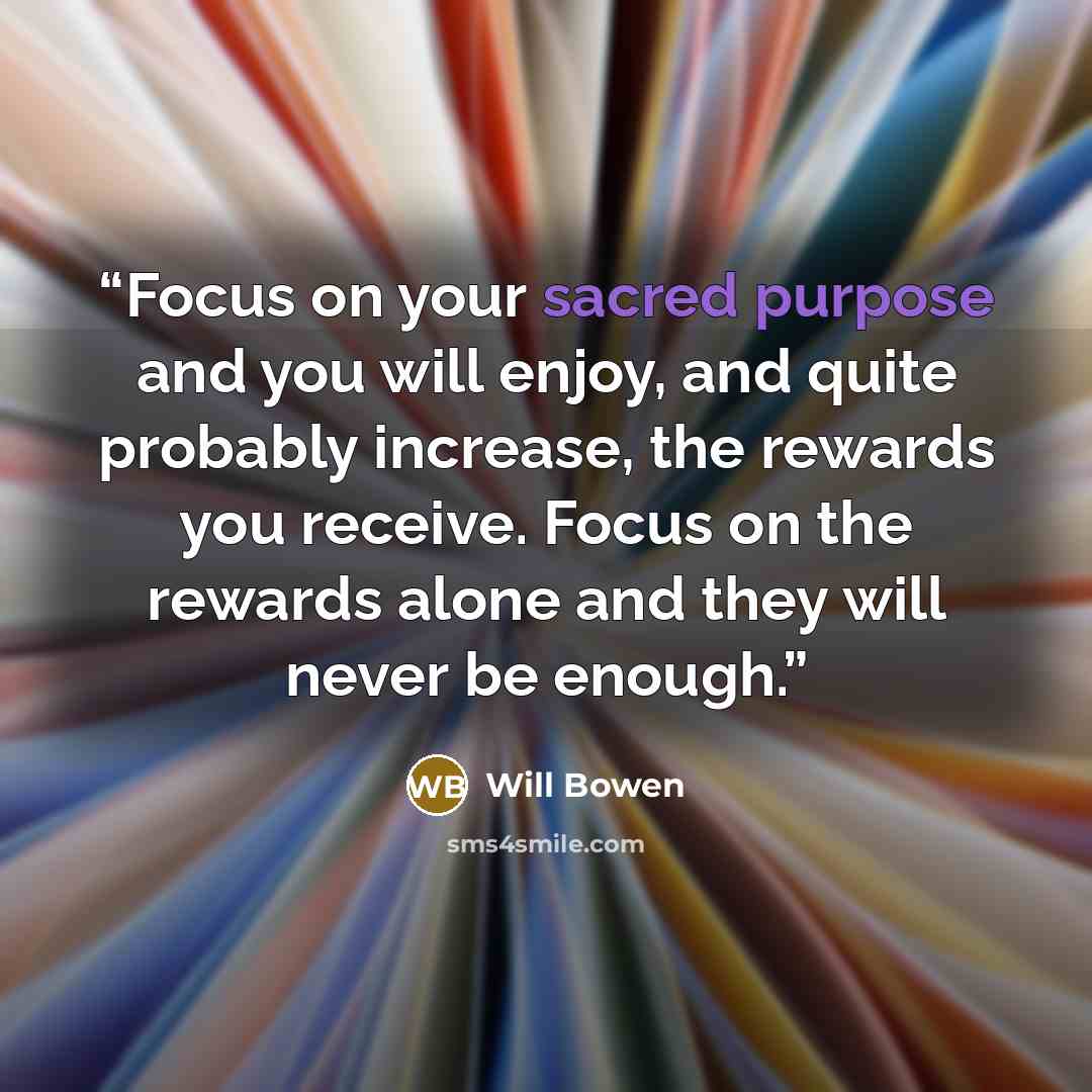 “Focus on your sacred purpose and you will enjoy, and quite probably increase, the rewards you receive. Focus on the rewards alone and they will never be enough.” quote by Will Bowen