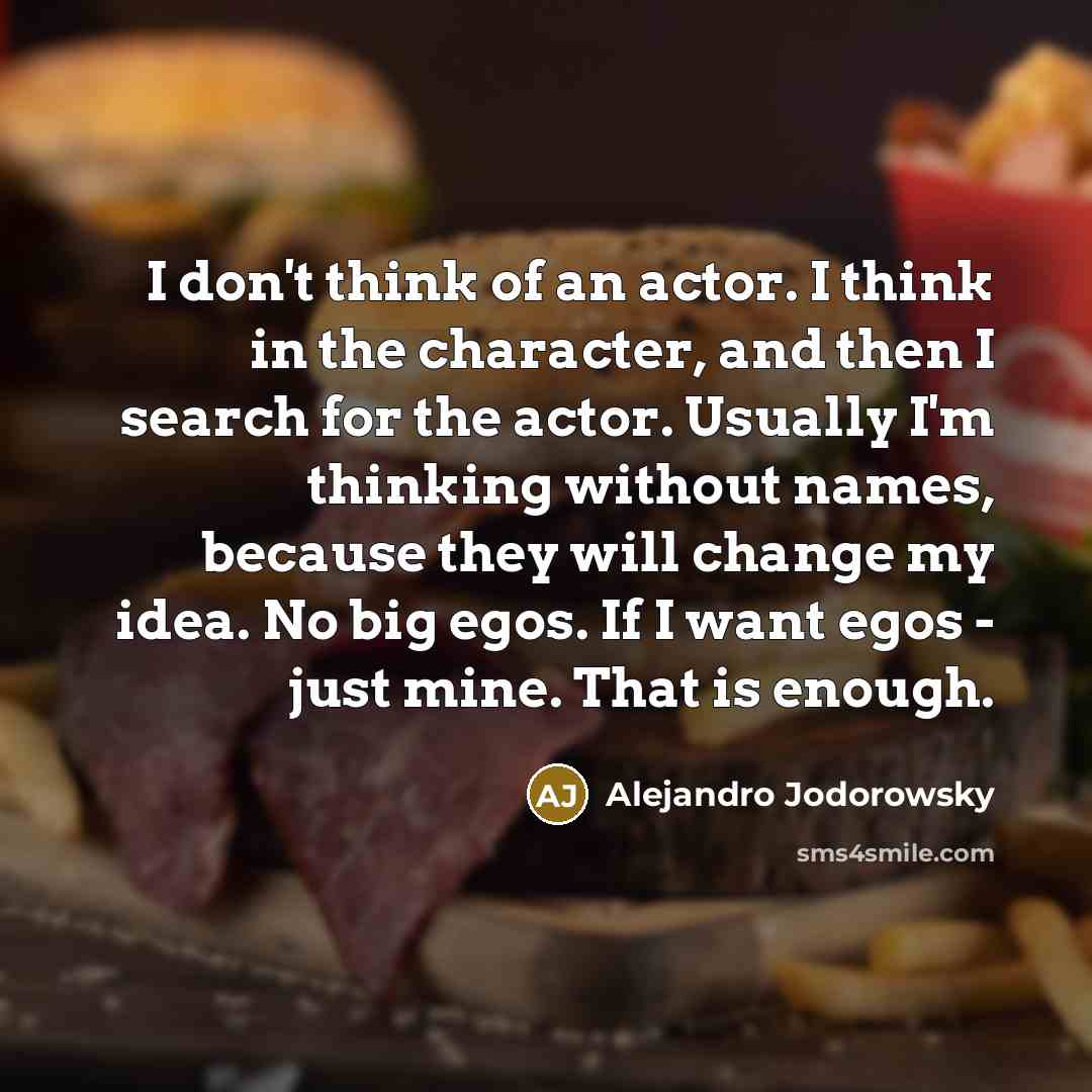 “I don't think of an actor. I think in the character, and then I search for the actor. Usually I'm thinking without names, because they will change my idea. No big egos. If I want egos - just mine. That is enough.” quote by Alejandro Jodorowsky