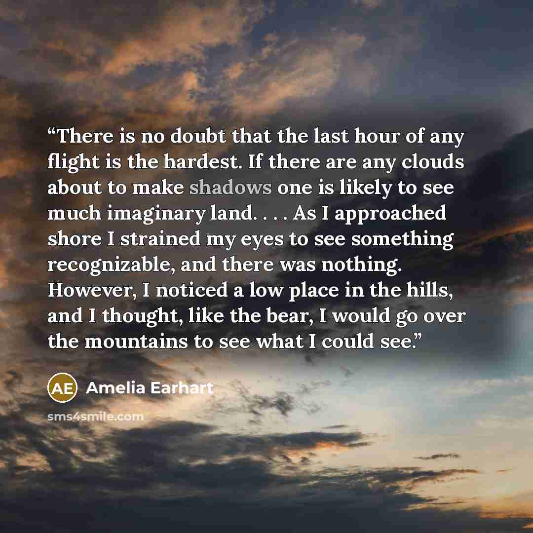 “There is no doubt that the last hour of any flight is the hardest. If there are any clouds about to make shadows one is likely to see much imaginary land. . . . As I approached shore I strained my eyes to see something recognizable, and there was nothing. However, I noticed a low place in the…” quote by Amelia Earhart