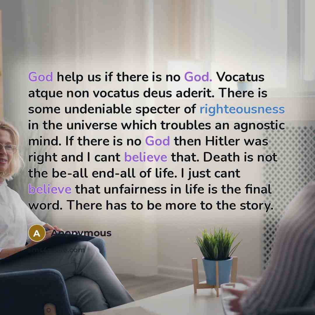 “God help us if there is no God. Vocatus atque non vocatus deus aderit. There is some undeniable specter of righteousness in the universe which troubles an agnostic mind. If there is no God then Hitler was right and I cant believe that. Death is not the be-all end-all of life. I just cant believe…” quote by Anonymous
