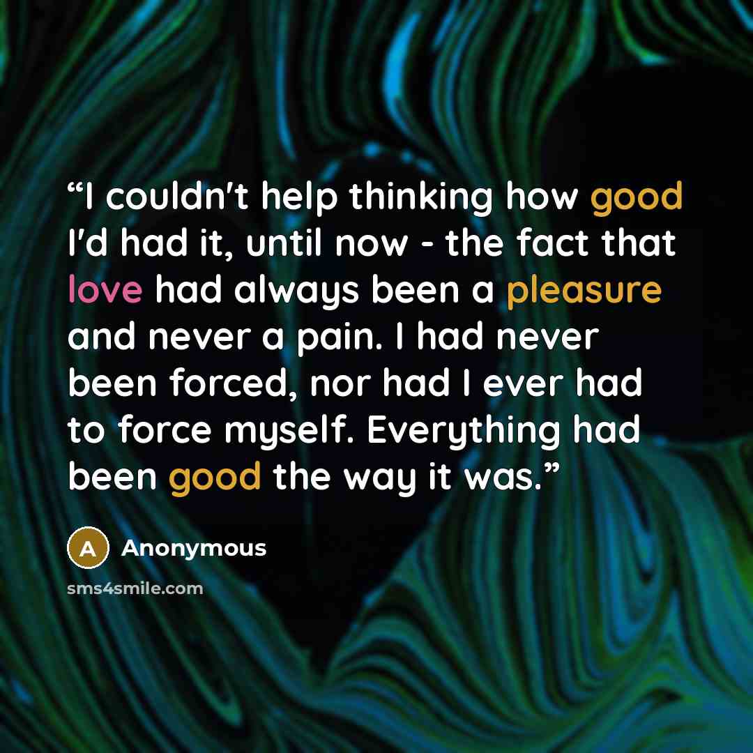 “I couldn't help thinking how good I'd had it, until now - the fact that love had always been a pleasure and never a pain. I had never been forced, nor had I ever had to force myself. Everything had been good the way it was.” quote by Anonymous
