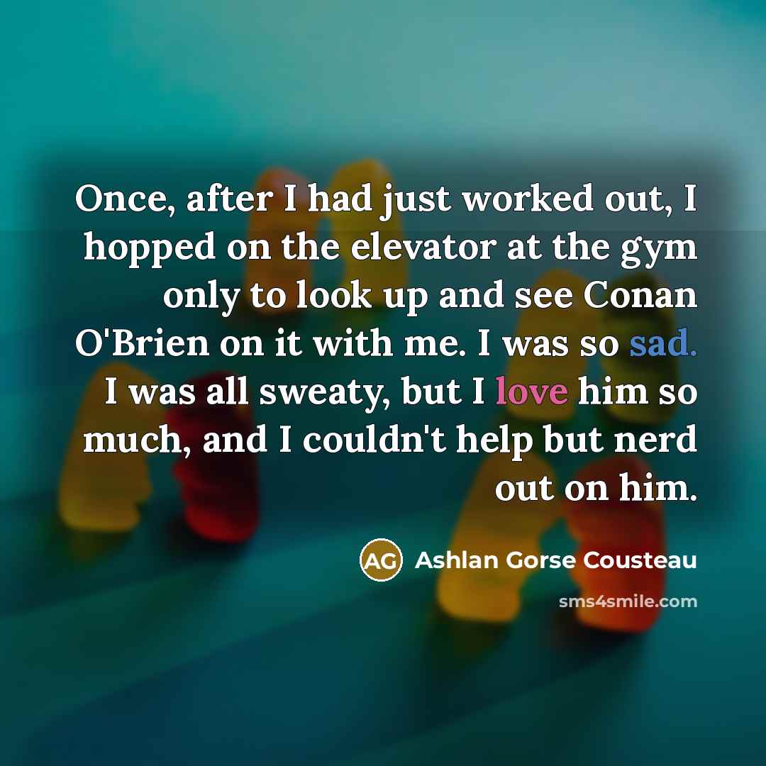 “Once, after I had just worked out, I hopped on the elevator at the gym only to look up and see Conan O'Brien on it with me. I was so sad. I was all sweaty, but I love him so much, and I couldn't help but nerd out on him.” quote by Ashlan Gorse Cousteau