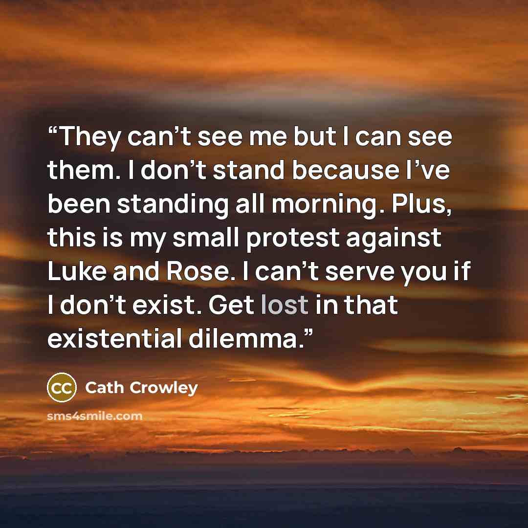 “They can't see me but I can see them. I don't stand because I've been standing all morning. Plus, this is my small protest against Luke and Rose. I can't serve you if I don't exist. Get lost in that existential dilemma.” quote by Cath Crowley