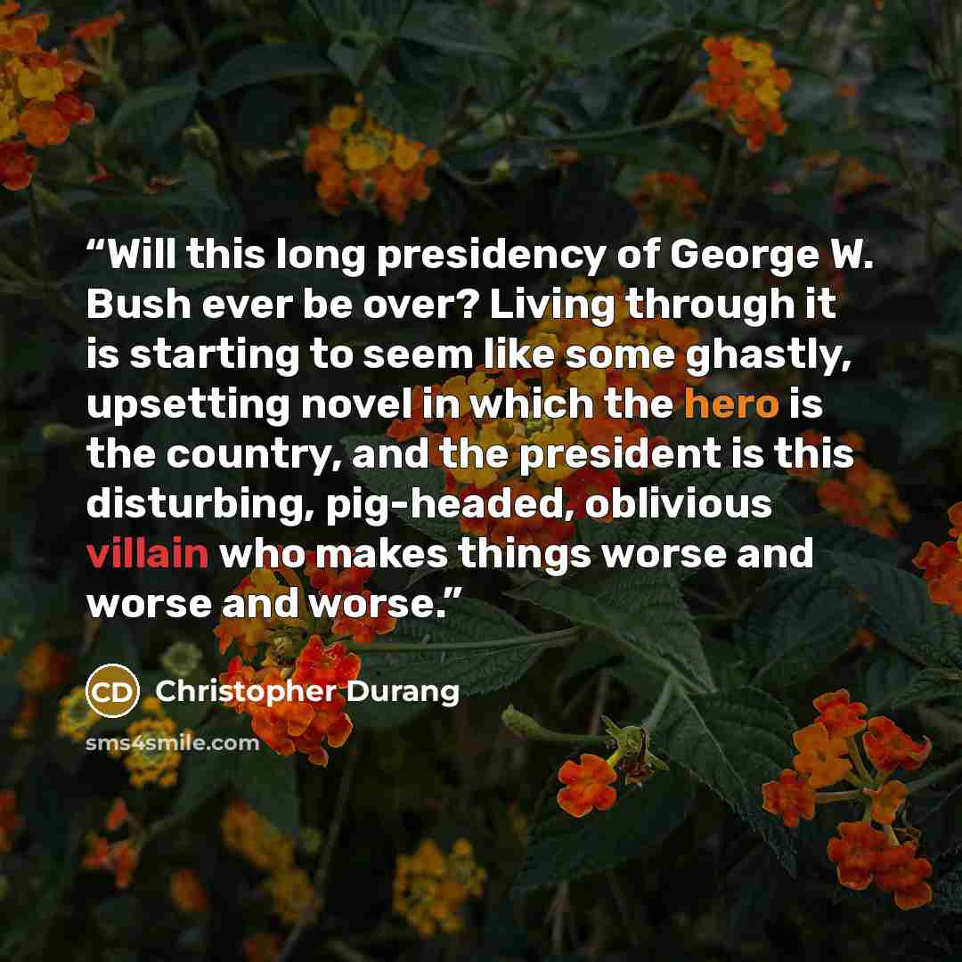 “Will this long presidency of George W. Bush ever be over? Living through it is starting to seem like some ghastly, upsetting novel in which the hero is the country, and the president is this disturbing, pig-headed, oblivious villain who makes things worse and worse and worse.” quote by Christopher Durang