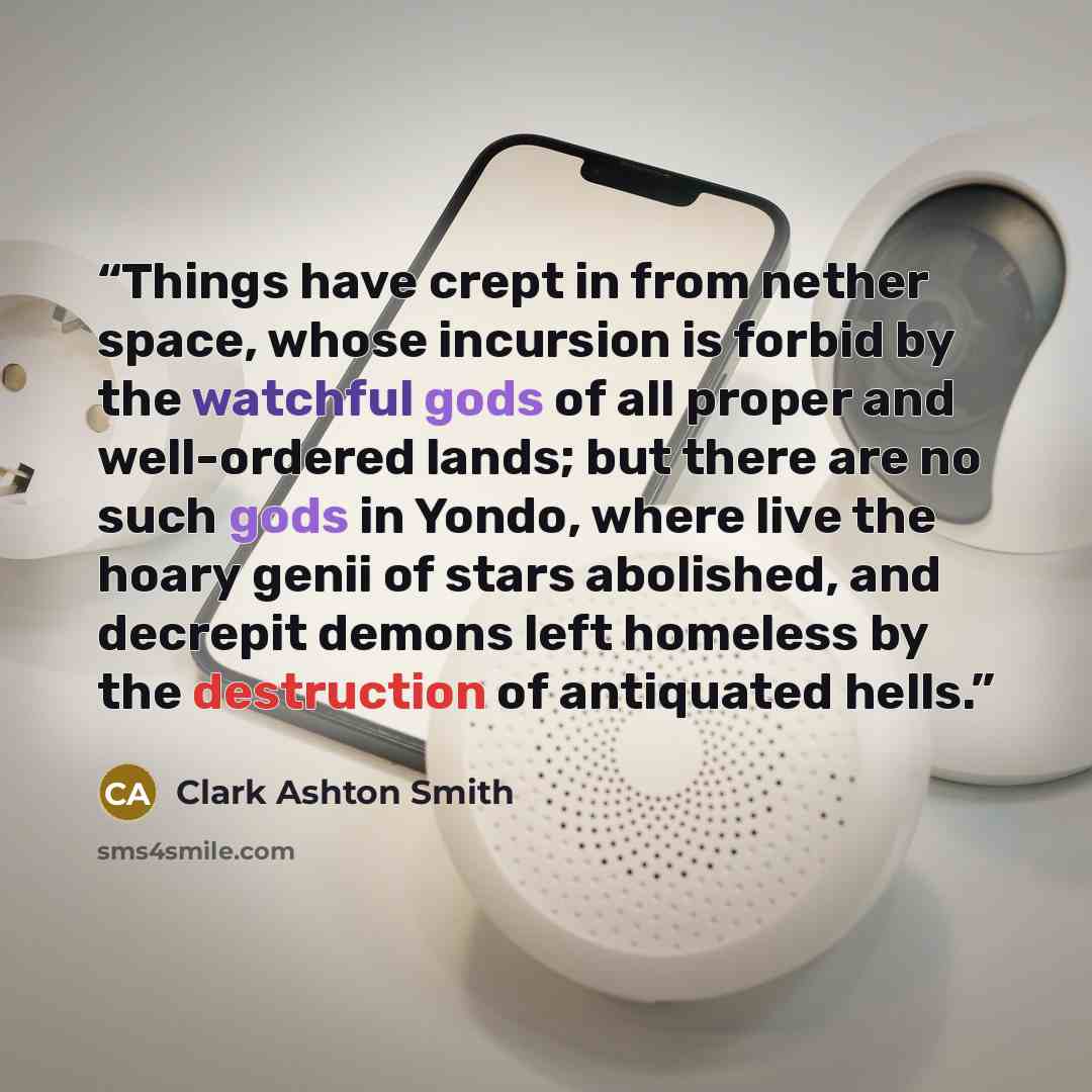 “Things have crept in from nether space, whose incursion is forbid by the watchful gods of all proper and well-ordered lands; but there are no such gods in Yondo, where live the hoary genii of stars abolished, and decrepit demons left homeless by the destruction of antiquated hells.” quote by Clark Ashton Smith
