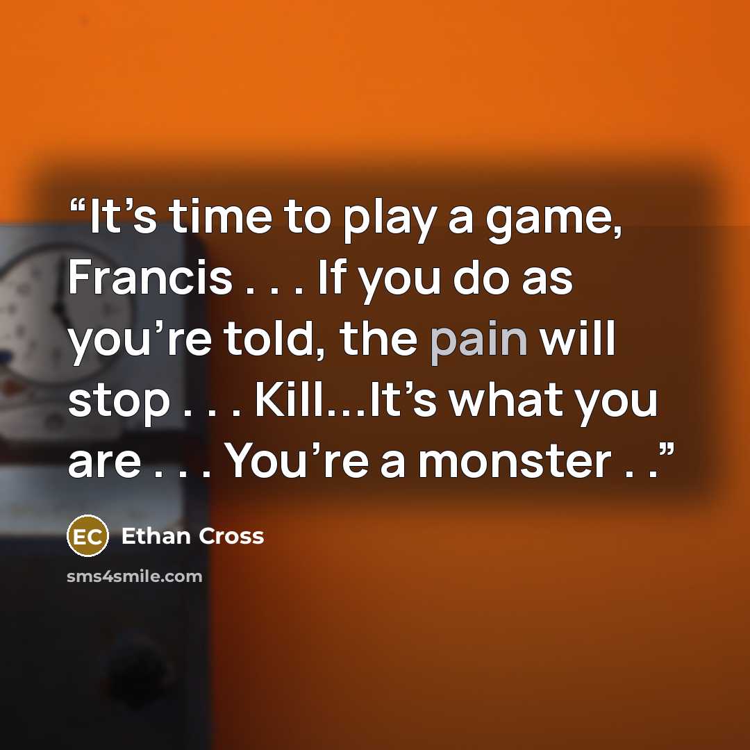 “It’s time to play a game, Francis . . . If you do as you’re told, the pain will stop . . . Kill...It’s what you are . . . You’re a monster . .” quote by Ethan Cross
