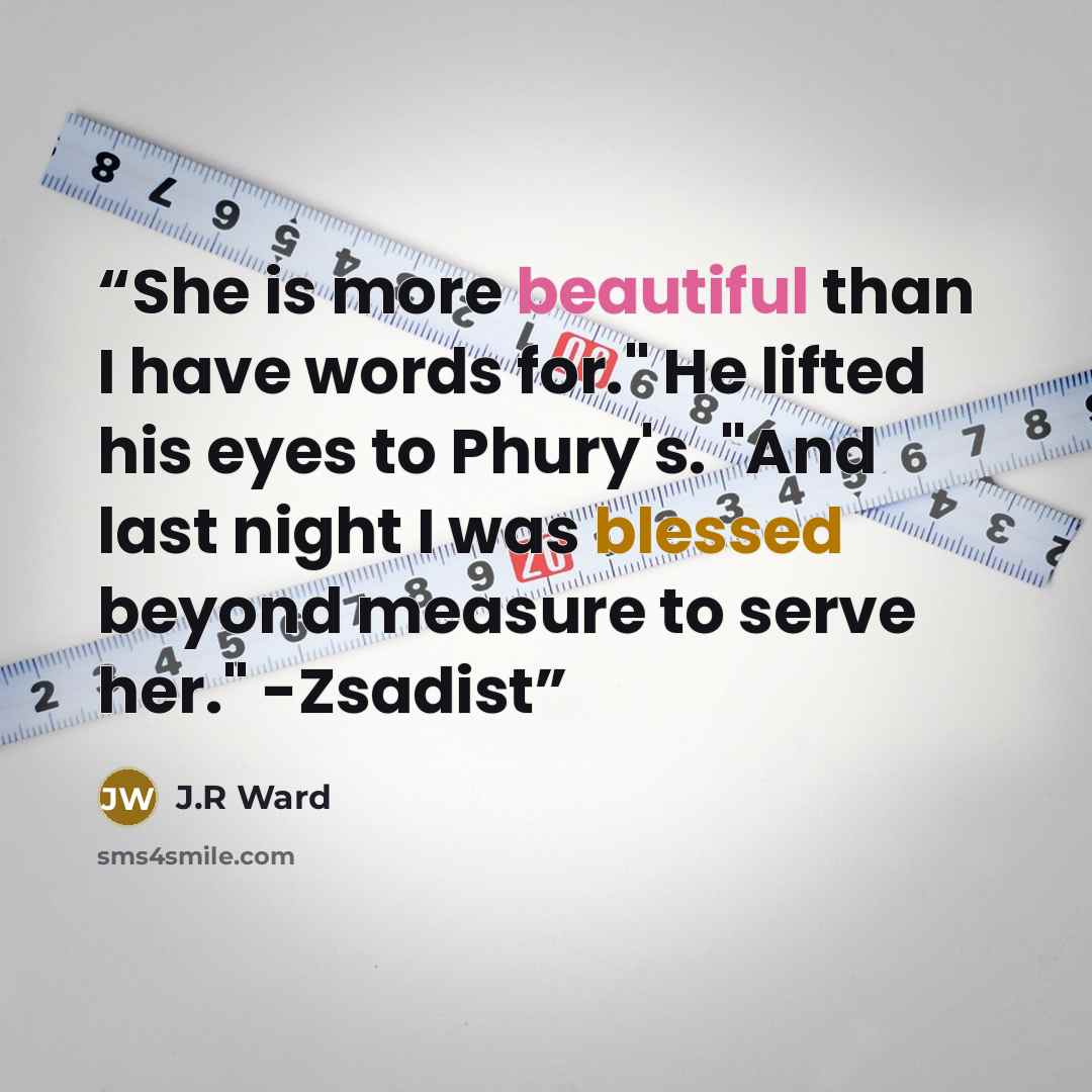 “She is more beautiful than I have words for." He lifted his eyes to Phury's. "And last night I was blessed beyond measure to serve her." -Zsadist” quote by j.r ward