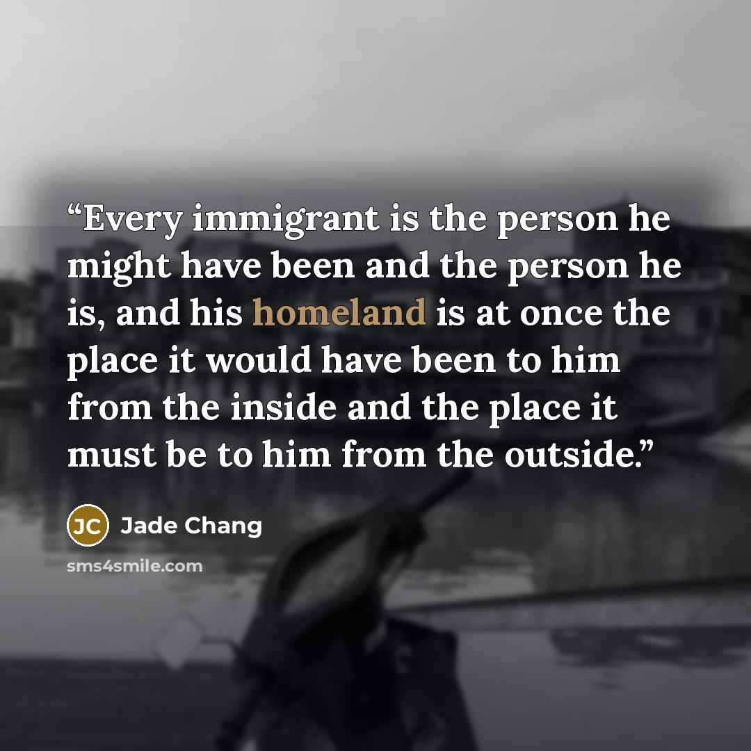“Every immigrant is the person he might have been and the person he is, and his homeland is at once the place it would have been to him from the inside and the place it must be to him from the outside.” quote by Jade Chang