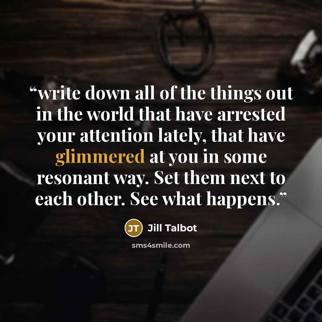 “write down all of the things out in the world that have arrested your attention lately, that have glimmered at you in some resonant way. Set them next to each other. See what happens.” quote by Jill Talbot