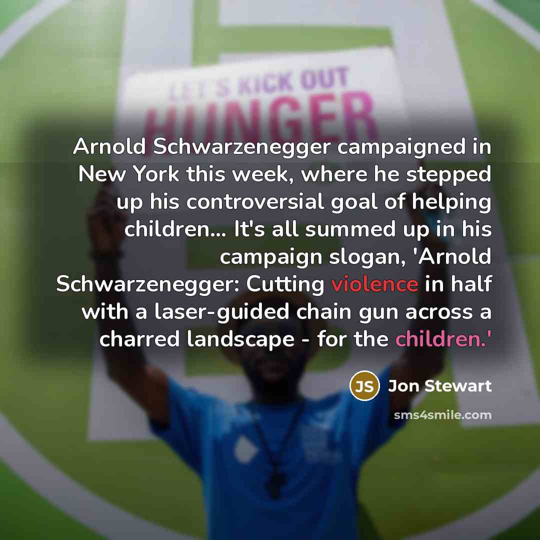 “Arnold Schwarzenegger campaigned in New York this week, where he stepped up his controversial goal of helping children… It's all summed up in his campaign slogan, 'Arnold Schwarzenegger: Cutting violence in half with a laser-guided chain gun across a charred landscape - for the children.'” quote by Jon Stewart