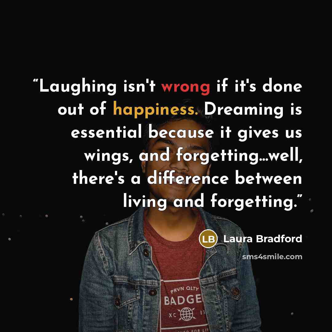 “Laughing isn't wrong if it's done out of happiness. Dreaming is essential because it gives us wings, and forgetting...well, there's a difference between living and forgetting.” quote by Laura Bradford