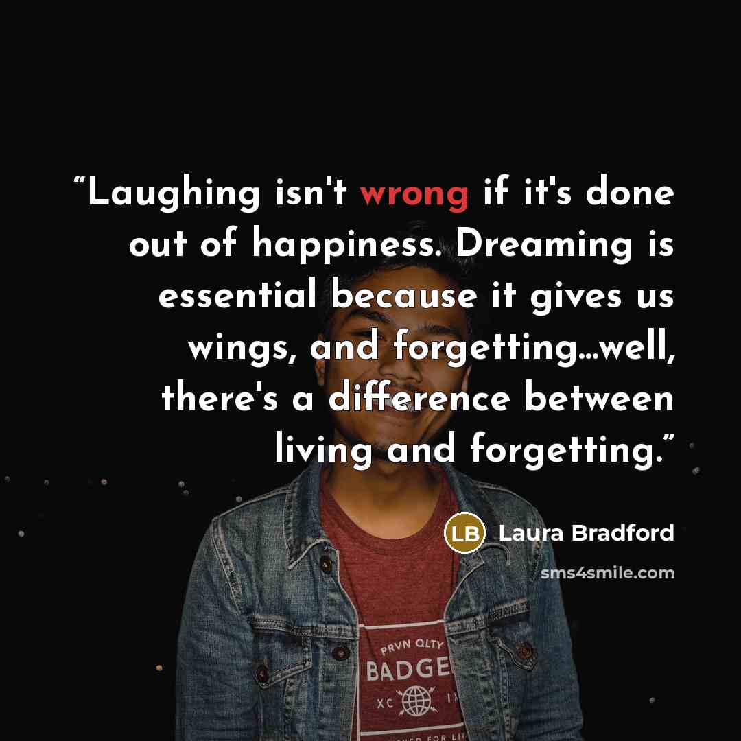 “Laughing isn't wrong if it's done out of happiness. Dreaming is essential because it gives us wings, and forgetting...well, there's a difference between living and forgetting.” quote by Laura Bradford
