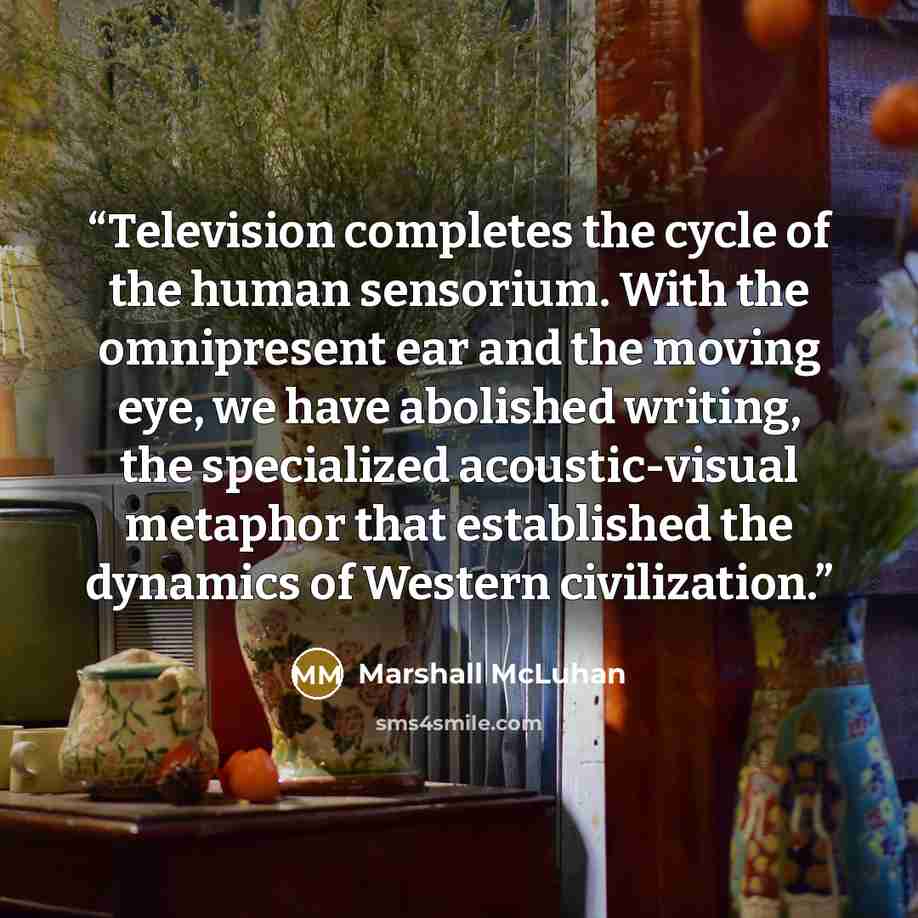 “Television completes the cycle of the human sensorium. With the omnipresent ear and the moving eye, we have abolished writing, the specialized acoustic-visual metaphor that established the dynamics of Western civilization.” quote by Marshall McLuhan