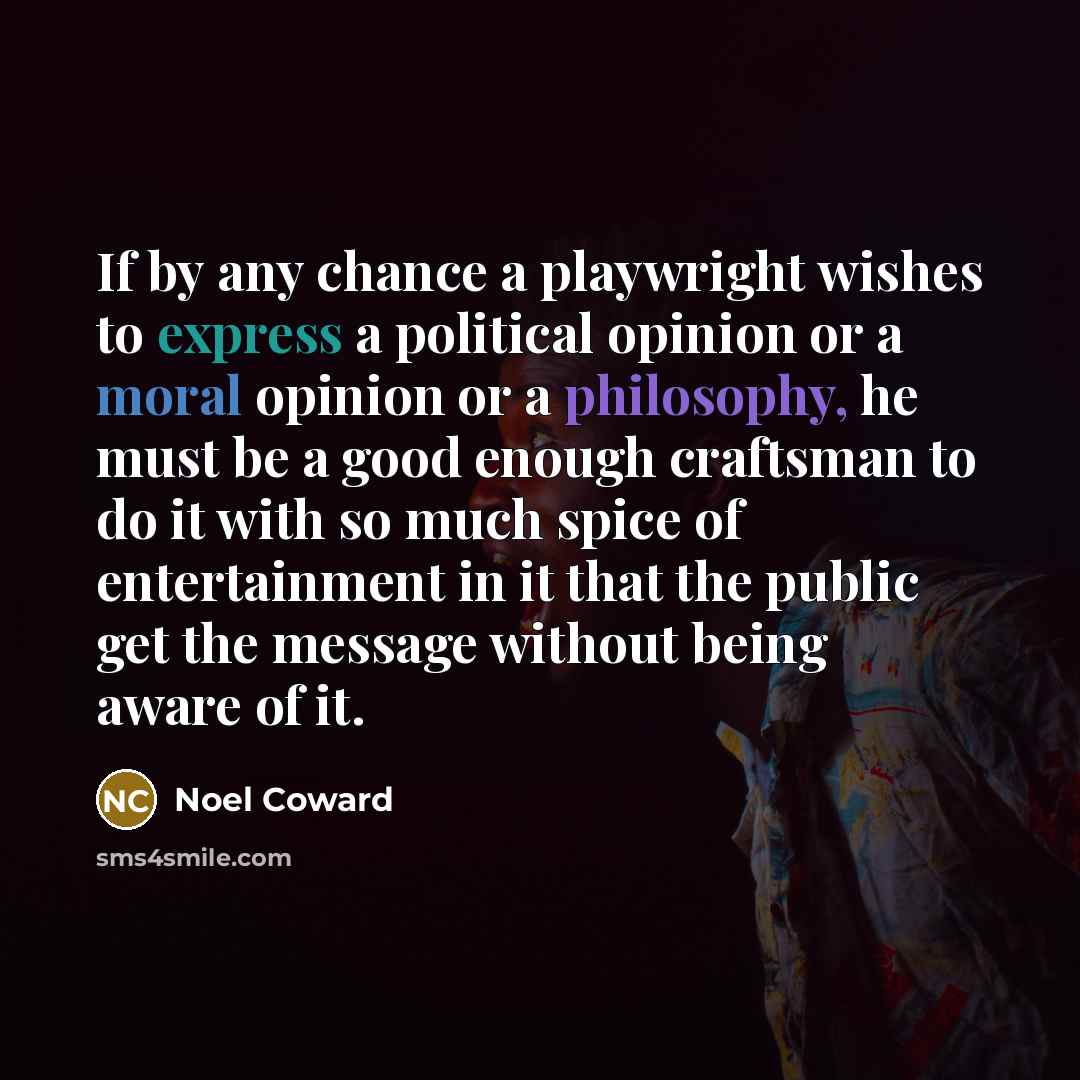 “If by any chance a playwright wishes to express a political opinion or a moral opinion or a philosophy, he must be a good enough craftsman to do it with so much spice of entertainment in it that the public get the message without being aware of it.” quote by Noel Coward
