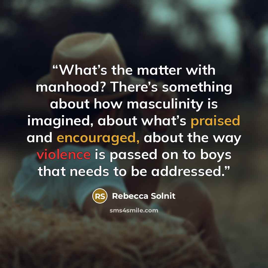 “What’s the matter with manhood? There’s something about how masculinity is imagined, about what’s praised and encouraged, about the way violence is passed on to boys that needs to be addressed.” quote by Rebecca Solnit