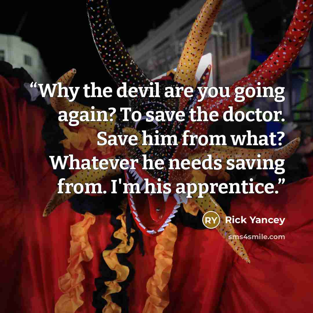 “Why the devil are you going again? To save the doctor. Save him from what? Whatever he needs saving from. I'm his apprentice.” quote by Rick Yancey