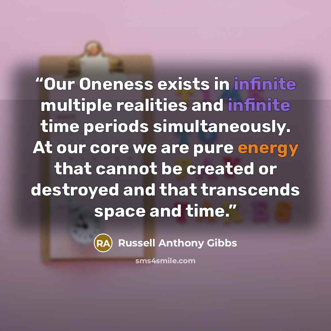 “Our Oneness exists in infinite multiple realities and infinite time periods simultaneously. At our core we are pure energy that cannot be created or destroyed and that transcends space and time.” quote by Russell Anthony Gibbs