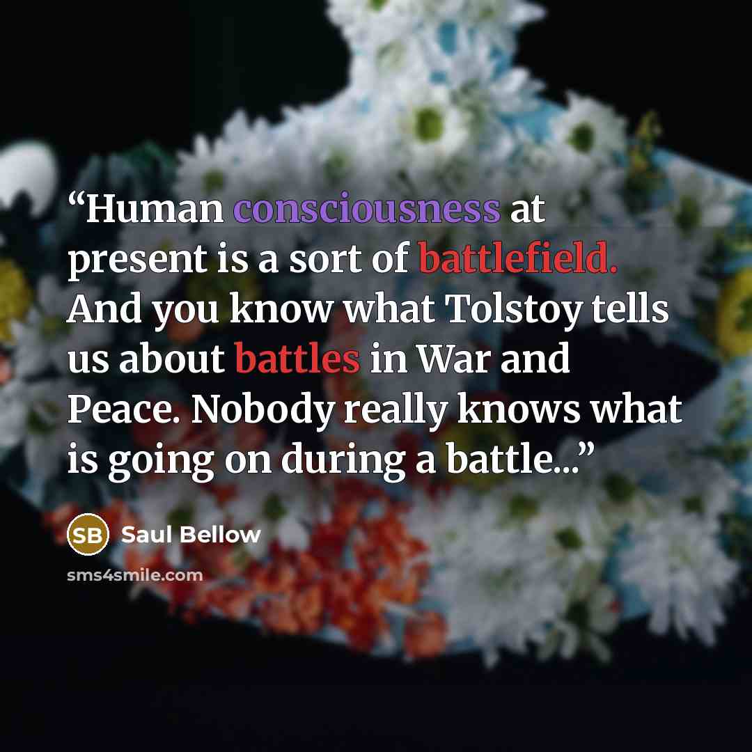 “Human consciousness at present is a sort of battlefield. And you know what Tolstoy tells us about battles in War and Peace. Nobody really knows what is going on during a battle...” quote by Saul Bellow