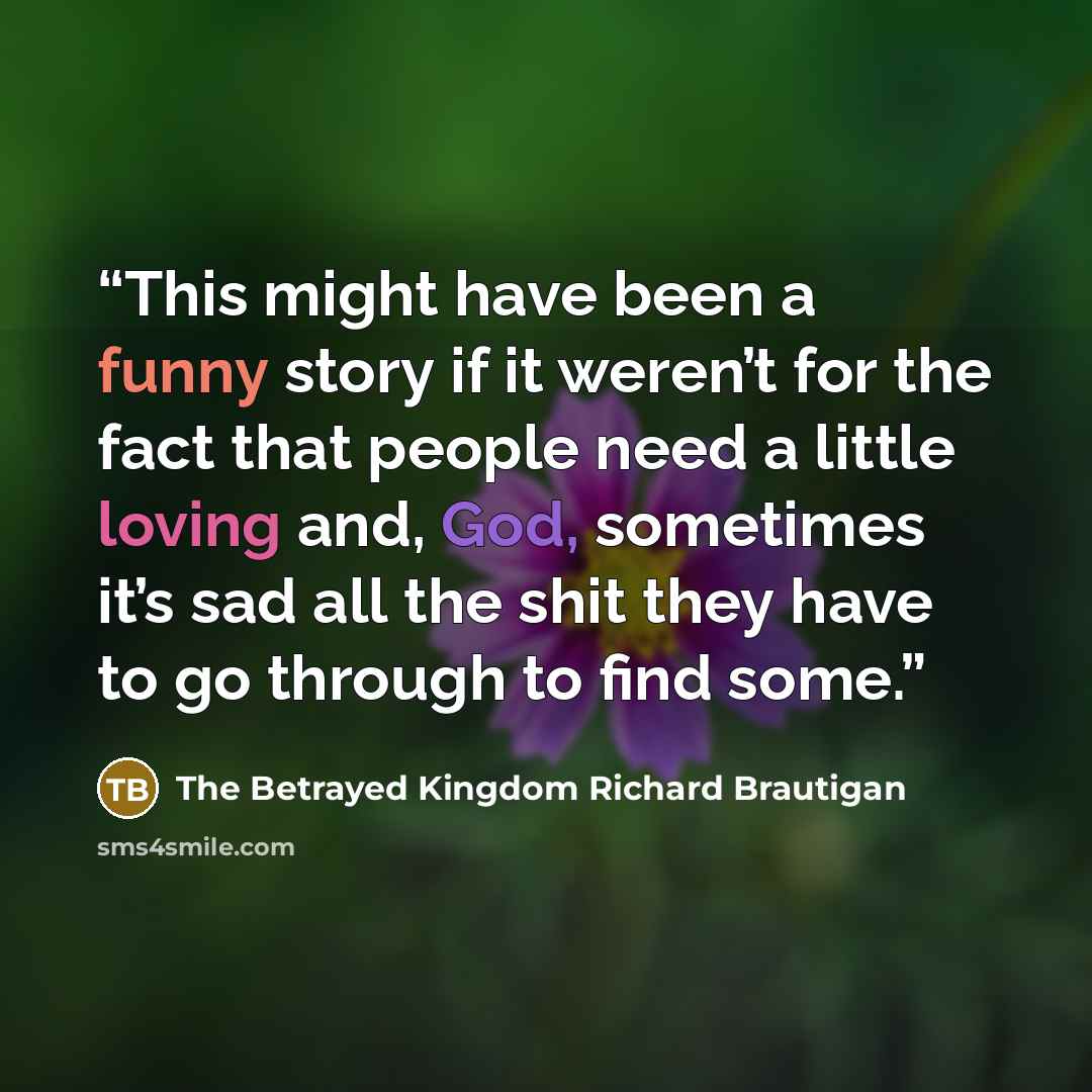“This might have been a funny story if it weren’t for the fact that people need a little loving and, God, sometimes it’s sad all the shit they have to go through to find some.” quote by The Betrayed Kingdom Richard Brautigan
