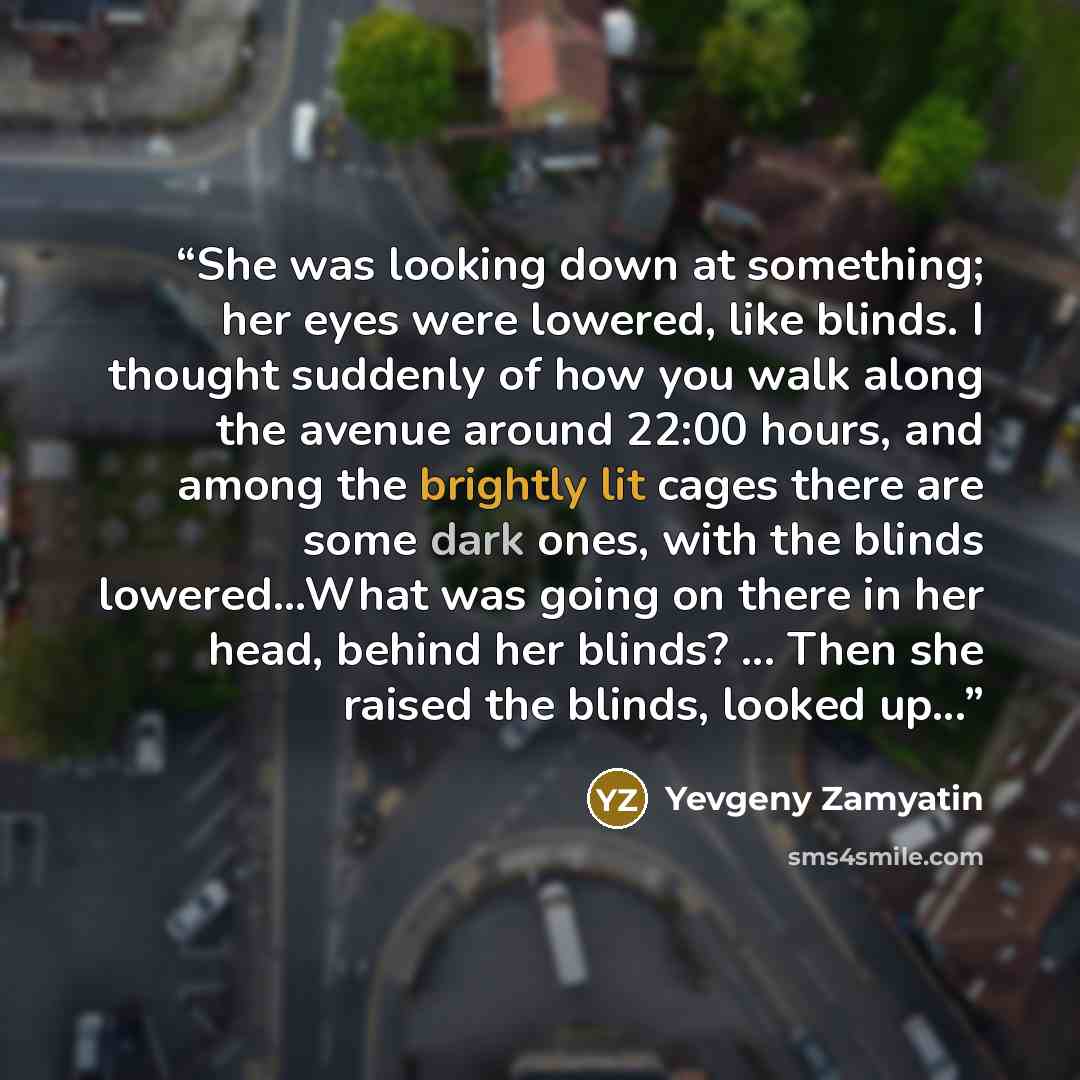 “She was looking down at something; her eyes were lowered, like blinds. I thought suddenly of how you walk along the avenue around 22:00 hours, and among the brightly lit cages there are some dark ones, with the blinds lowered...What was going on there in her head, behind her blinds? ... Then she…” quote by Yevgeny Zamyatin