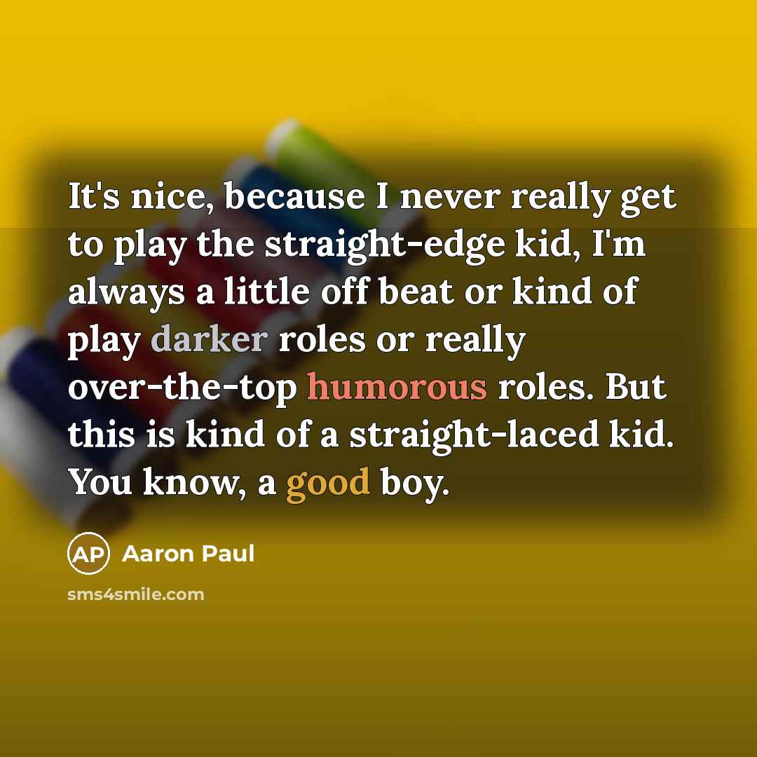 “It's nice, because I never really get to play the straight-edge kid, I'm always a little off beat or kind of play darker roles or really over-the-top humorous roles. But this is kind of a straight-laced kid. You know, a good boy.” quote by Aaron Paul
