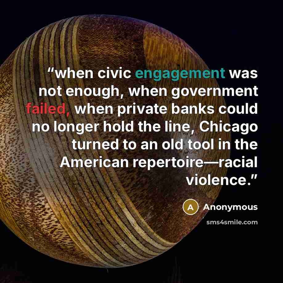 “when civic engagement was not enough, when government failed, when private banks could no longer hold the line, Chicago turned to an old tool in the American repertoire—racial violence.” quote by Anonymous