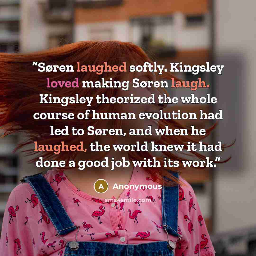 “Søren laughed softly. Kingsley loved making Søren laugh. Kingsley theorized the whole course of human evolution had led to Søren, and when he laughed, the world knew it had done a good job with its work.” quote by Anonymous