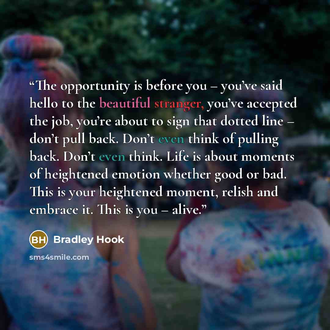 “The opportunity is before you – you’ve said hello to the beautiful stranger, you’ve accepted the job, you’re about to sign that dotted line – don’t pull back. Don’t even think of pulling back. Don’t even think. Life is about moments of heightened emotion whether good or bad. This is your…” quote by Bradley Hook