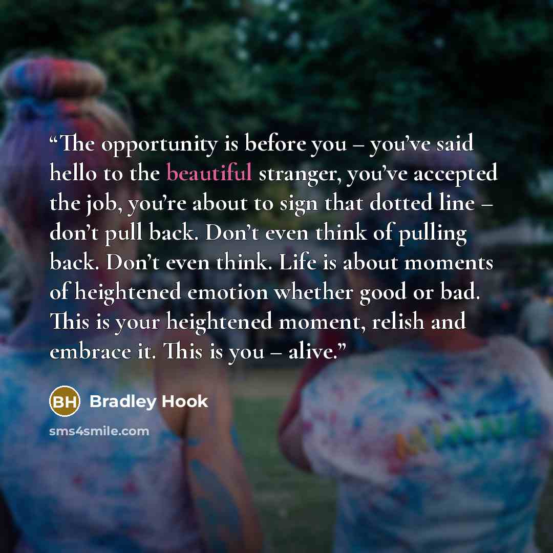 “The opportunity is before you – you’ve said hello to the beautiful stranger, you’ve accepted the job, you’re about to sign that dotted line – don’t pull back. Don’t even think of pulling back. Don’t even think. Life is about moments of heightened emotion whether good or bad. This is your…” quote by Bradley Hook