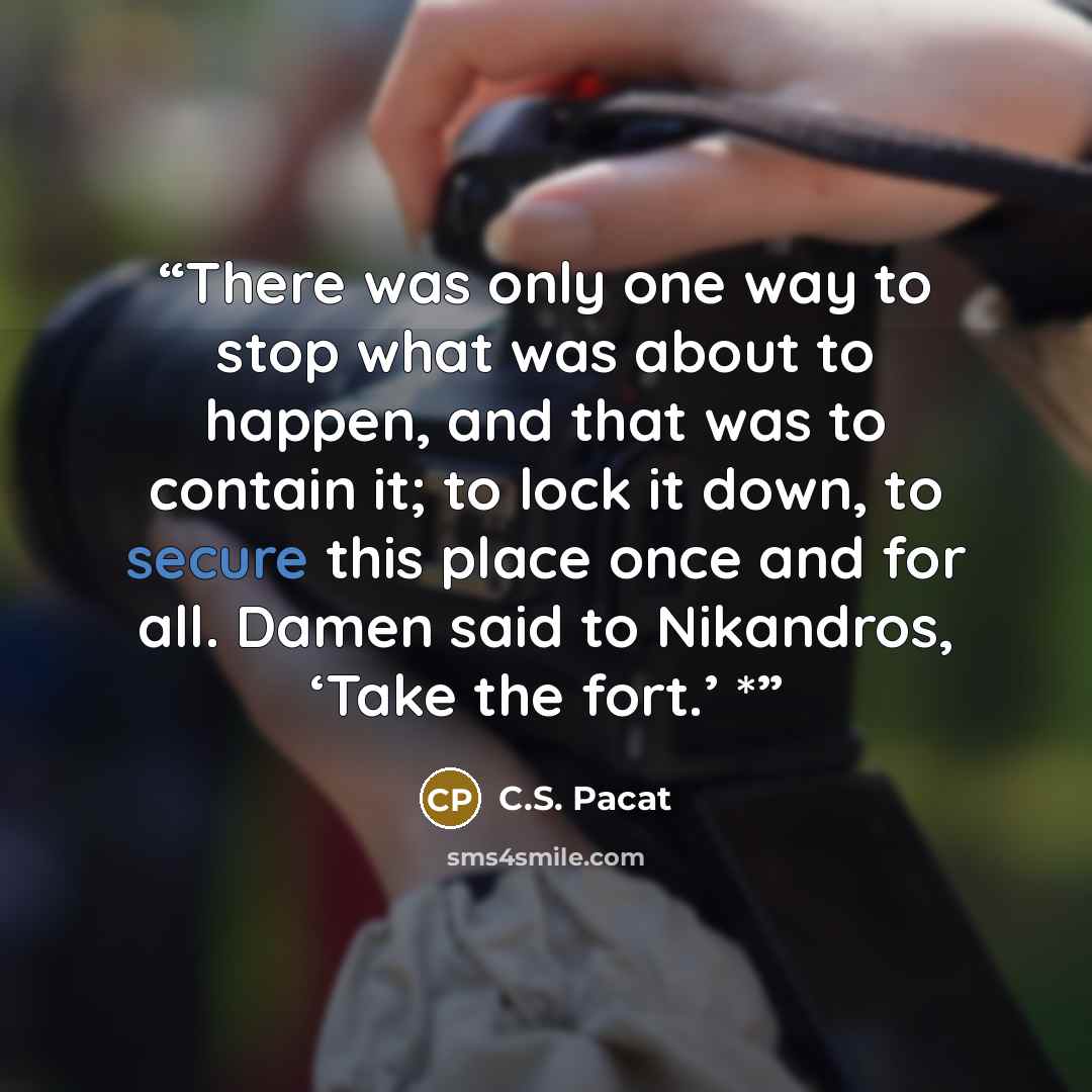 “There was only one way to stop what was about to happen, and that was to contain it; to lock it down, to secure this place once and for all. Damen said to Nikandros, ‘Take the fort.’ *” quote by C.S. Pacat