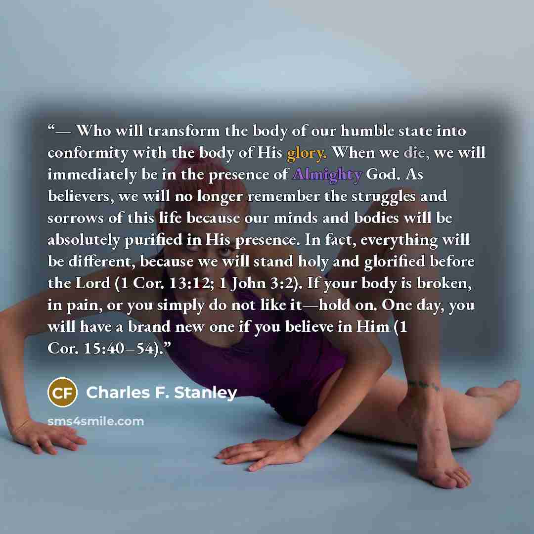 “— Who will transform the body of our humble state into conformity with the body of His glory. When we die, we will immediately be in the presence of Almighty God. As believers, we will no longer remember the struggles and sorrows of this life because our minds and bodies will be absolutely…” quote by Charles F. Stanley
