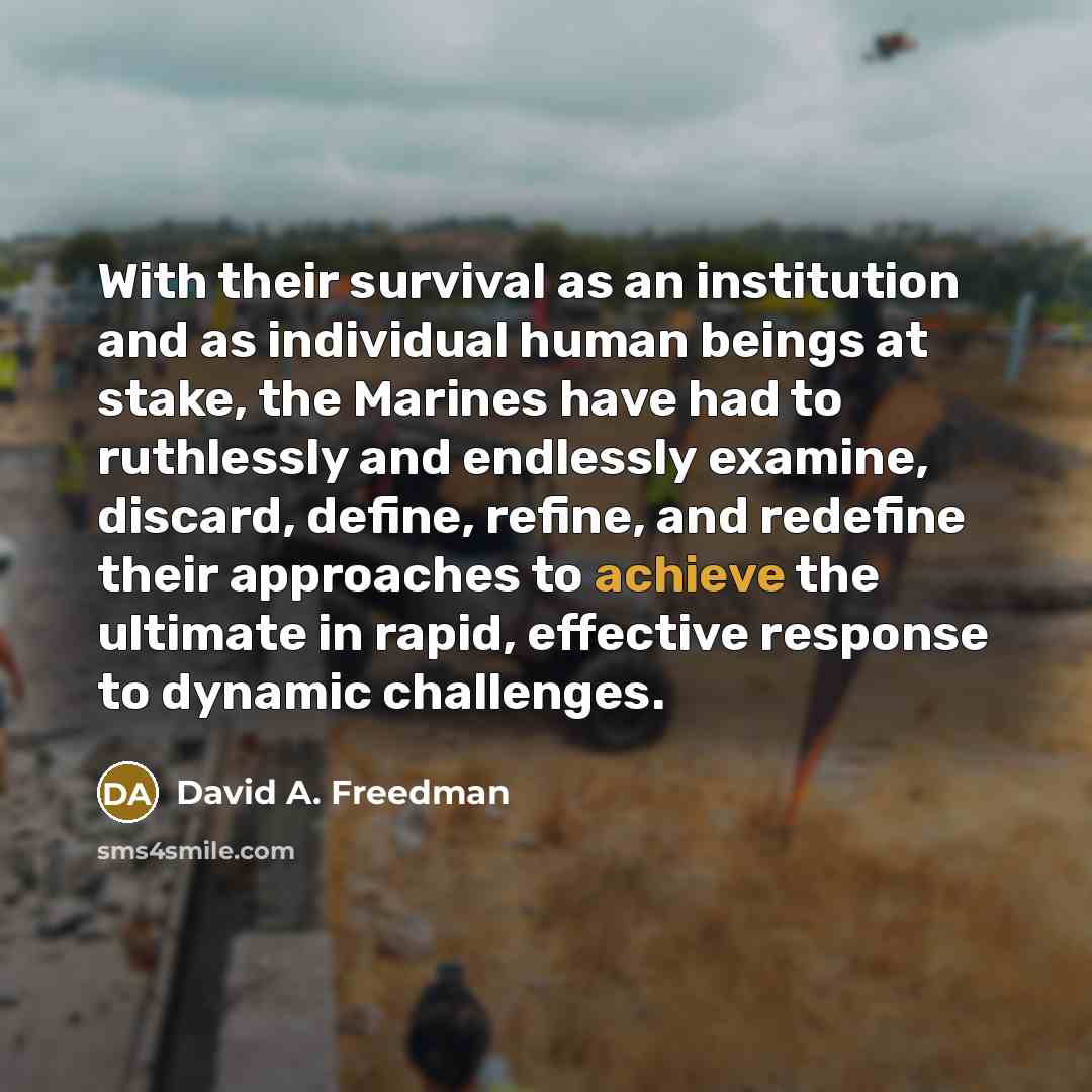 “With their survival as an institution and as individual human beings at stake, the Marines have had to ruthlessly and endlessly examine, discard, define, refine, and redefine their approaches to achieve the ultimate in rapid, effective response to dynamic challenges.” quote by David A. Freedman